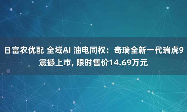 日富农优配 全域AI 油电同权：奇瑞全新一代瑞虎9震撼上市, 限时售价14.69万元