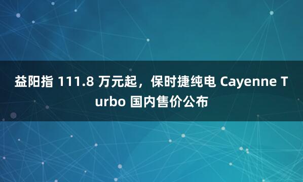 益阳指 111.8 万元起，保时捷纯电 Cayenne Turbo 国内售价公布